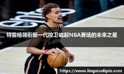 特雷杨领衔新一代控卫崛起NBA赛场的未来之星